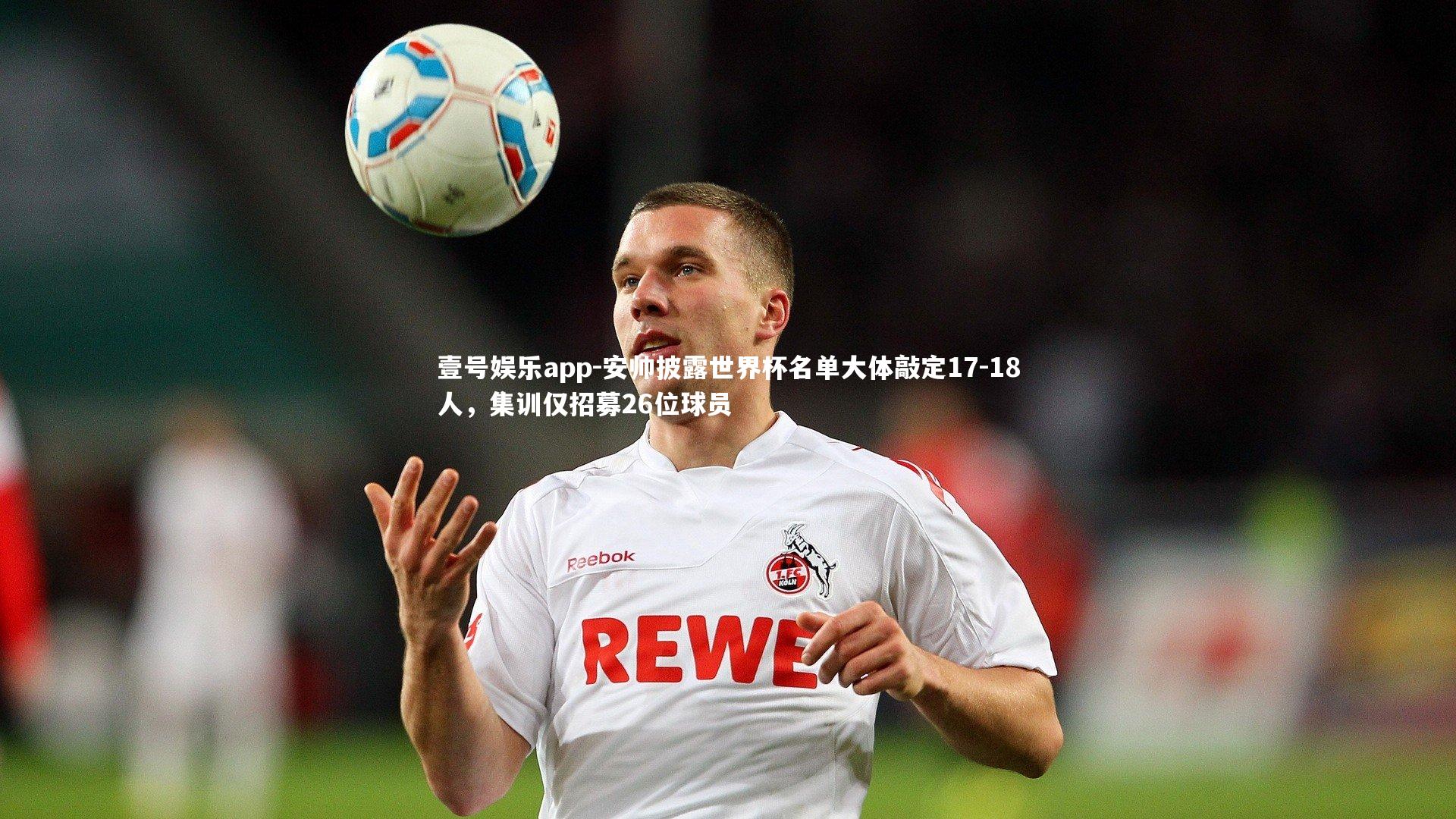 安帅披露世界杯名单大体敲定17-18人，集训仅招募26位球员